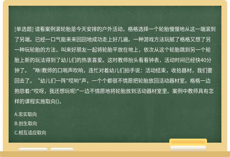 请看案例滚轮胎是今天安排的户外活动，格格选择一个轮胎慢慢地从这一端滚到了另端。已经一口气能来来回回地成功走上好几遍。一种游戏方法玩腻了格格又想了另一种玩轮胎的方法，叫来好朋友一起将轮胎平放在地上，依次从这个轮胎跳到另一个轮胎上新的玩法得到了幼儿们的热衷喜爱。这时教师抬头看看钟表，活动时间已经快40分钟了。“咻!教师的口哨声吹响，连忙对着幼儿们拍手说：活动结束，收拾器材，我们要回去了。“幼儿们一阵"哎哟"声，一个个都很不情愿把轮胎放回活动器材室。格格一边抱怨着:"哎呀，我还想玩呢!"一边不情愿地将轮胎放到活动器材室里。案例中教师具有怎样的课程实施取向()。