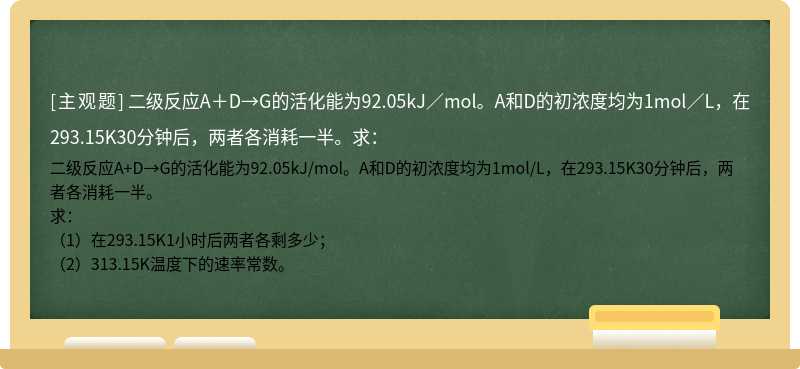 二级反应A＋D→G的活化能为92.05kJ／mol。A和D的初浓度均为1mol／L，在293.15K30分钟后，两者各消耗一半。求：