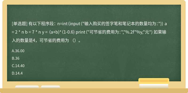 有以下程序段： n=int（input（"输入购买的签字笔和笔记本的数量均为：")) a = 2 * n b = 7 * n y = （a+b)*（1-0.6) print（"可节省的费用为：","%.2f"%y,"元") 如果输入的数量是4，可节省的费用为 （）。