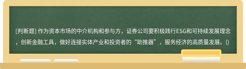 作为资本市场的中介机构和参与方，证券公司要积极践行ESG和可持续发展理念，创新金融工具，做好连接实体产业和投资者的“助推器”，服务经济的高质量发展。()