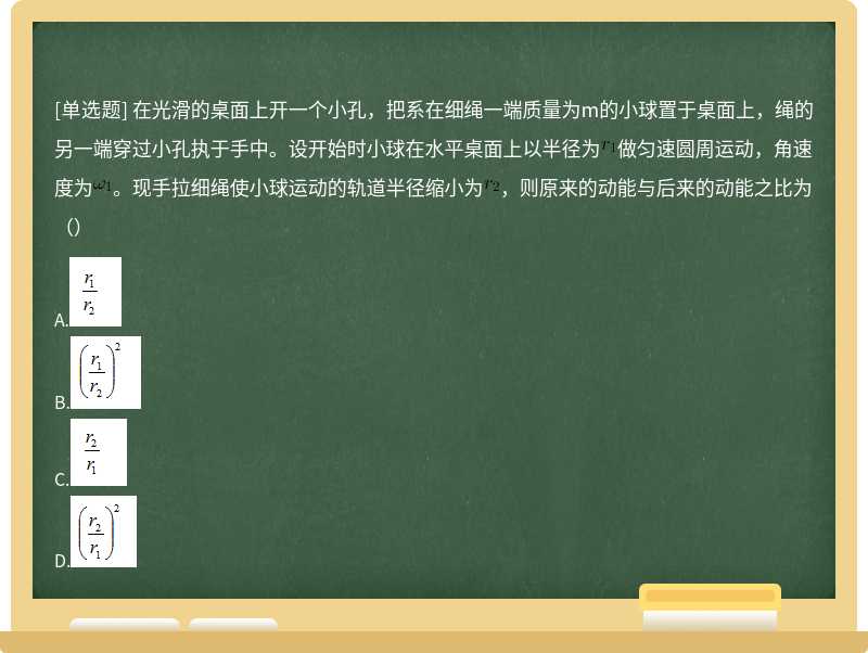 在光滑的桌面上开一个小孔，把系在细绳一端质量为m的小球置于桌面上，绳的另一端穿过小孔执于手中。设开始时小球在水平桌面上以半径为做匀速圆周运动，角速度为。现手拉细绳使小球运动的轨道半径缩小为，则原来的动能与后来的动能之比为（）