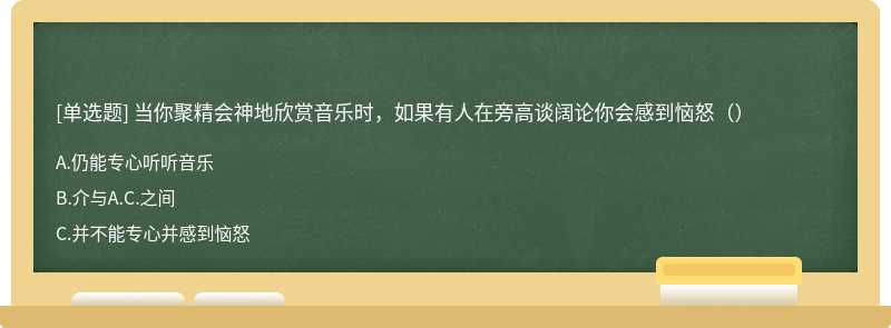 当你聚精会神地欣赏音乐时，如果有人在旁高谈阔论你会感到恼怒（）