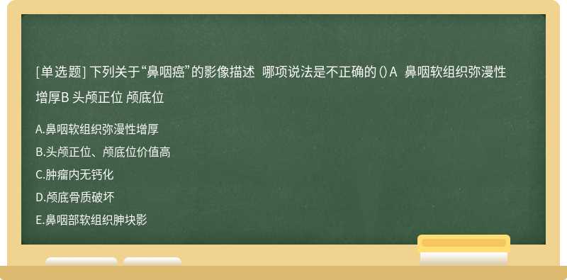 下列关于“鼻咽癌”的影像描述 哪项说法是不正确的（）A 鼻咽软组织弥漫性增厚B 头颅正位 颅底位