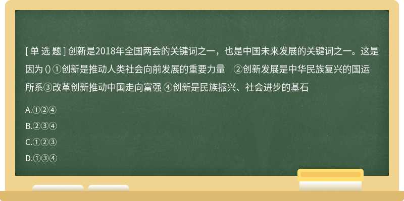 创新是2018年全国两会的关键词之一，也是中国未来发展的关键词之一。这是因为（）①创新是推动人类社会向前发展的重要力量 ②创新发展是中华民族复兴的国运所系③改革创新推动中国走向富强 ④创新是民族振兴、社会进步的基石