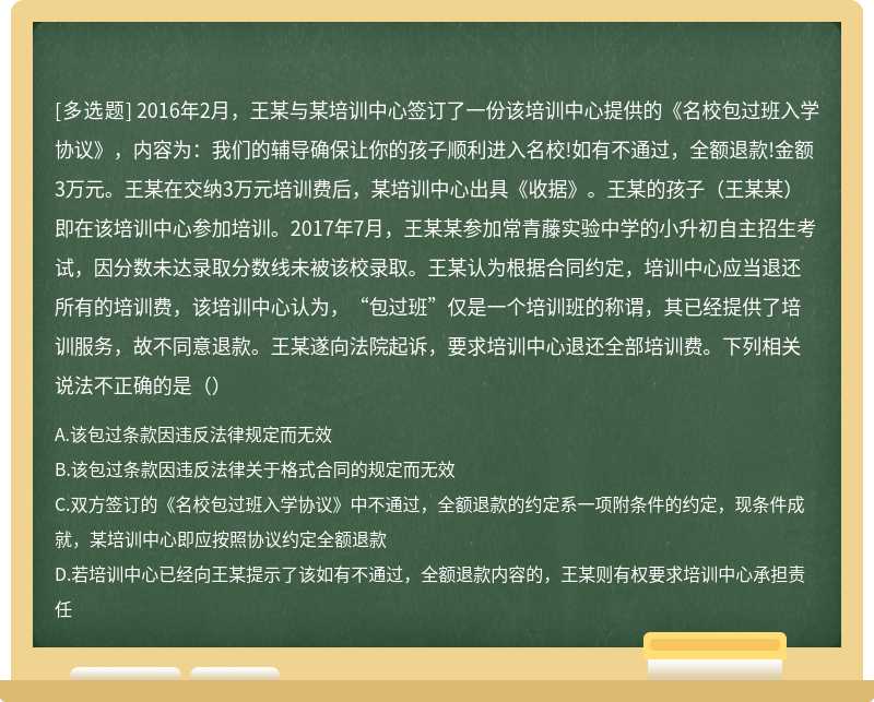 2016年2月，王某与某培训中心签订了一份该培训中心提供的《名校包过班入学协议》，内容为：我们的辅导确保让你的孩子顺利进入名校!如有不通过，全额退款!金额3万元。王某在交纳3万元培训费后，某培训中心出具《收据》。王某的孩子（王某某）即在该培训中心参加培训。2017年7月，王某某参加常青藤实验中学的小升初自主招生考试，因分数未达录取分数线未被该校录取。王某认为根据合同约定，培训中心应当退还所有的培训费，该培训中心认为，“包过班”仅是一个培训班的称谓，其已经提供了培训服务，故不同意退款。王某遂向法院起诉，要求培训中心退还全部培训费。下列相关说法不正确的是（）