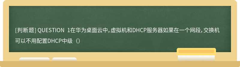 QUESTION 1在华为桌面云中，虚拟机和DHCP服务器如果在一个网段，交换机可以不用配置DHCP中级（）