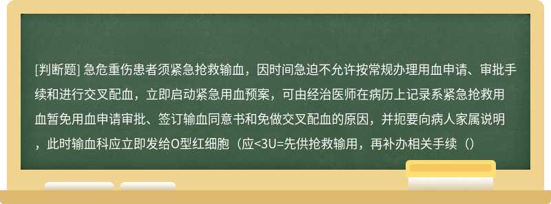 急危重伤患者须紧急抢救输血，因时间急迫不允许按常规办理用血申请、审批手续和进行交叉配血，立即启动紧急用血预案，可由经治医师在病历上记录系紧急抢救用血暂免用血申请审批、签订输血同意书和免做交叉配血的原因，并扼要向病人家属说明，此时输血科应立即发给O型红细胞（应<3U=先供抢救输用，再补办相关手续（）