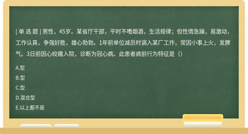 男性，45岁。某省厅干部，平时不嗜烟酒，生活规律；但性情急躁，易激动，工作认真，争强好胜，雄心勃勃。1年前单位减员时调入某厂工作，常因小事上火，发脾气。3日前因心绞痛入院，诊断为冠心病。此患者病前行为特征是（）