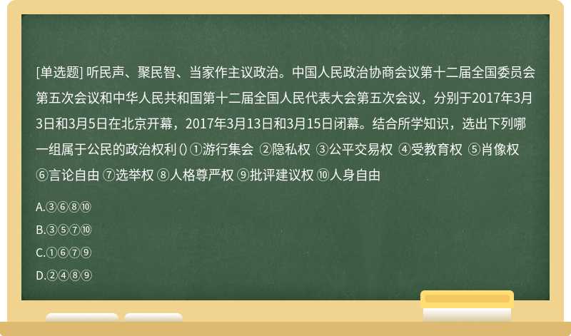 听民声、聚民智、当家作主议政治。中国人民政治协商会议第十二届全国委员会第五次会议和中华人民共和国第十二届全国人民代表大会第五次会议，分别于2017年3月3日和3月5日在北京开幕，2017年3月13日和3月15日闭幕。结合所学知识，选出下列哪一组属于公民的政治权利（）①游行集会 ②隐私权 ③公平交易权 ④受教育权 ⑤肖像权 ⑥言论自由 ⑦选举权 ⑧人格尊严权 ⑨批评建议权 ⑩人身自由