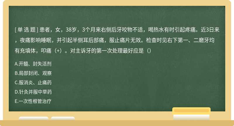 患者，女，38岁，3个月来右侧后牙咬物不适，喝热水有时引起疼痛。近3日来，夜痛影响睡眠，并引起半侧耳后部痛，服止痛片无效。检查时见右下第一、二磨牙均有充填体，叩痛（+）。对主诉牙的第一次处理最好应是（）