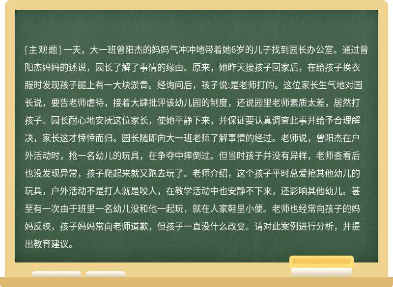 一天，大一班曾阳杰的妈妈气冲冲地带着她6岁的儿子找到园长办公室。通过曾阳杰妈妈的述说，园长了解了事情的缘由。原来，她昨天接孩子回家后，在给孩子换衣服时发现孩子腿上有一大块淤青。经询问后，孩子说:是老师打的。这位家长生气地对园长说，要告老师虐待，接着大肆批评该幼儿园的制度，还说园里老师素质太差，居然打孩子。园长耐心地安抚这位家长，使她平静下来，并保证要认真调查此事并给予合理解决，家长这才悻悻而归。园长随即向大一班老师了解事情的经过。老师说，曾阳杰在户外活动时，抢一名幼儿的玩具，在争夺中摔倒过。但当时孩子并没有异样，老师查看后也没发现异常，孩子爬起来就又跑去玩了。老师介绍，这个孩子平时总爱抢其他幼儿的玩具，户外活动不是打人就是咬人，在教学活动中也安静不下来，还影响其他幼儿。甚至有一次由于班里一名幼儿没和他一起玩，就在人家鞋里小便。老师也经常向孩子的妈妈反映，孩子妈妈常向老师道歉，但孩子一直没什么改变。请对此案例进行分析，并提出教育建议。