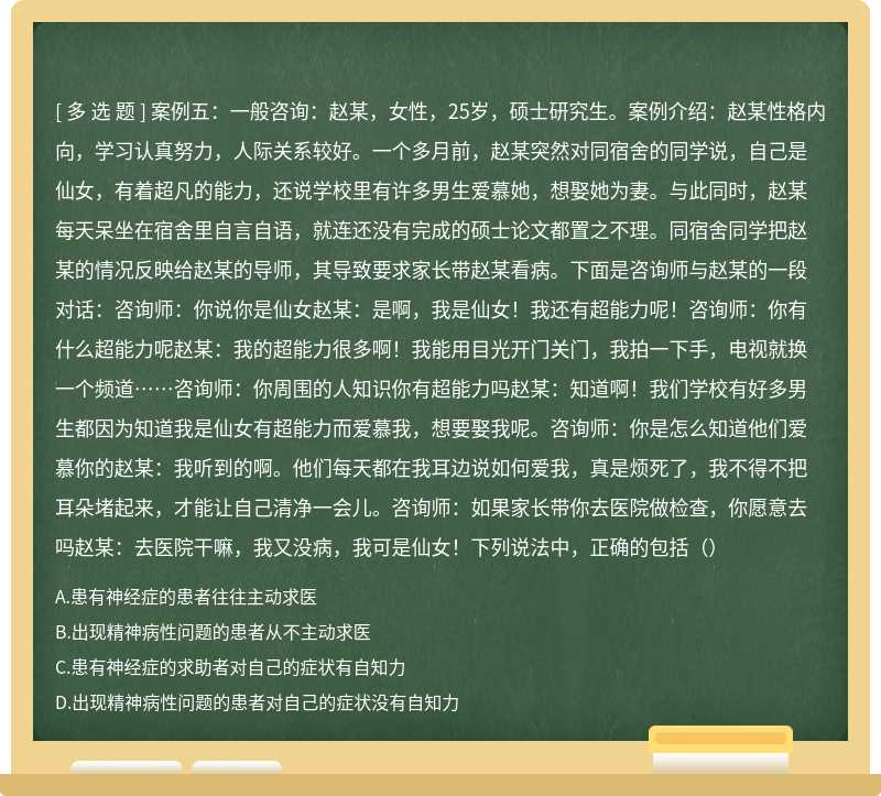 案例五：一般咨询：赵某，女性，25岁，硕士研究生。案例介绍：赵某性格内向，学习认真努力，人际关系较好。一个多月前，赵某突然对同宿舍的同学说，自己是仙女，有着超凡的能力，还说学校里有许多男生爱慕她，想娶她为妻。与此同时，赵某每天呆坐在宿舍里自言自语，就连还没有完成的硕士论文都置之不理。同宿舍同学把赵某的情况反映给赵某的导师，其导致要求家长带赵某看病。下面是咨询师与赵某的一段对话：咨询师：你说你是仙女赵某：是啊，我是仙女！我还有超能力呢！咨询师：你有什么超能力呢赵某：我的超能力很多啊！我能用目光开门关门，我拍一下手，电视就换一个频道……咨询师：你周围的人知识你有超能力吗赵某：知道啊！我们学校有好多男生都因为知道我是仙女有超能力而爱慕我，想要娶我呢。咨询师：你是怎么知道他们爱慕你的赵某：我听到的啊。他们每天都在我耳边说如何爱我，真是烦死了，我不得不把耳朵堵起来，才能让自己清净一会儿。咨询师：如果家长带你去医院做检查，你愿意去吗赵某：去医院干嘛，我又没病，我可是仙女！下列说法中，正确的包括（）