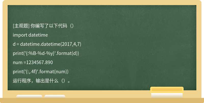 你编写了以下代码（）import datetimed = datetime.datetime(2017,4,7)print('{:%B-%d-%y}'.format(d))num =1234567.890print('{:,.4f}'.format(num))运行程序，输出是什么（）。