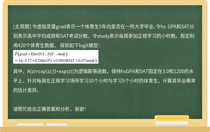 令虚拟变量grad表示一个体育生5年内是否在一所大学毕业。令hs GPA和SAT分别表示高中平均成绩和SAT考试分数。令study表示每周参加正规学习的小时数。假定利用420个体育生数据， 得到如下logit模型：其中，A(z)=cxp(z)/[l+exp(z)]为逻辑斯蒂函数。保持hsGPA和SAT固定在3.0和1200的水平上，针对每周在正规学习场所学习10个小时与学习5个小时的体育生，计算其毕业概率的估计差异。请帮忙给出正确答案和分析，谢谢！