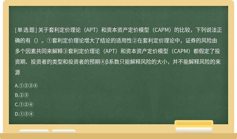 关于套利定价理论（APT）和资本资产定价模型（CAPM）的比较，下列说法正确的有（）。①套利定价理论增大了结论的适用性②在套利定价理论中，证券的风险由多个因素共同来解释③套利定价理论（APT）和资本资产定价模型（CAPM）都假定了投资期、投资者的类型和投资者的预期④β系数只能解释风险的大小，并不能解释风险的来源