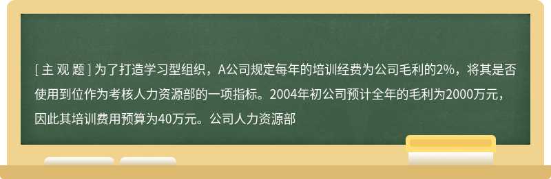 为了打造学习型组织，A公司规定每年的培训经费为公司毛利的2%，将其是否使用到位作为考核人力资源部的一项指标。2004年初公司预计全年的毛利为2000万元，因此其培训费用预算为40万元。公司人力资源部