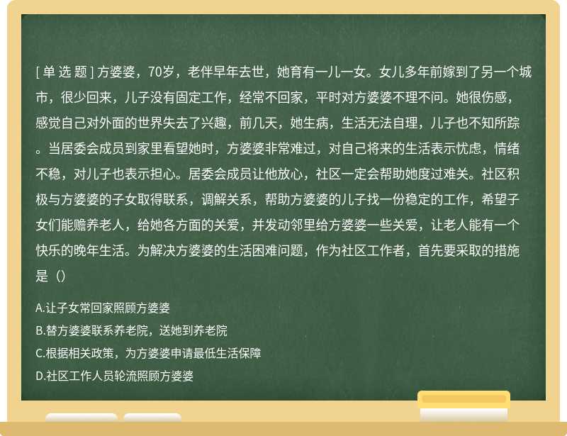 方婆婆，70岁，老伴早年去世，她育有一儿一女。女儿多年前嫁到了另一个城市，很少回来，儿子没有固定工作，经常不回家，平时对方婆婆不理不问。她很伤感，感觉自己对外面的世界失去了兴趣，前几天，她生病，生活无法自理，儿子也不知所踪。当居委会成员到家里看望她时，方婆婆非常难过，对自己将来的生活表示忧虑，情绪不稳，对儿子也表示担心。居委会成员让他放心，社区一定会帮助她度过难关。社区积极与方婆婆的子女取得联系，调解关系，帮助方婆婆的儿子找一份稳定的工作，希望子女们能赡养老人，给她各方面的关爱，并发动邻里给方婆婆一些关爱，让老人能有一个快乐的晚年生活。为解决方婆婆的生活困难问题，作为社区工作者，首先要采取的措施是（）