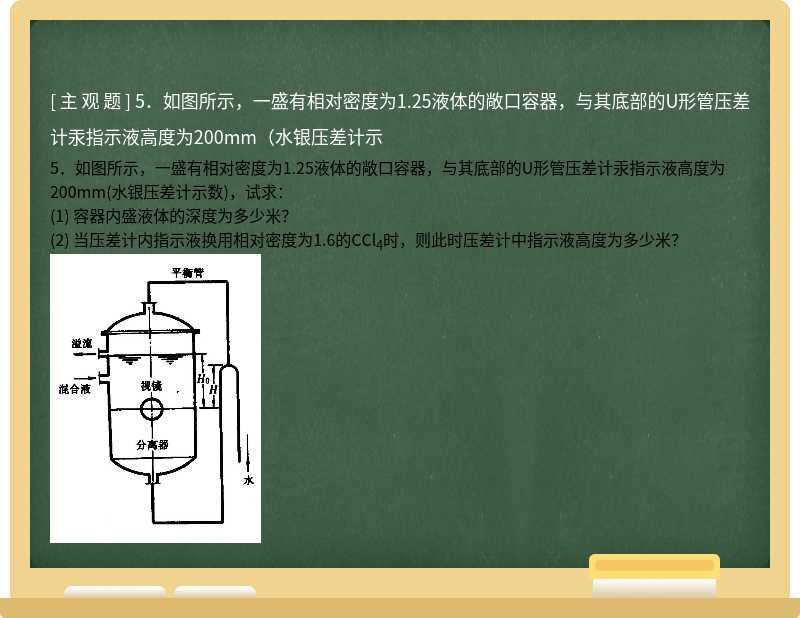 5．如图所示，一盛有相对密度为1.25液体的敞口容器，与其底部的U形管压差计汞指示液高度为200mm（水银压差计示