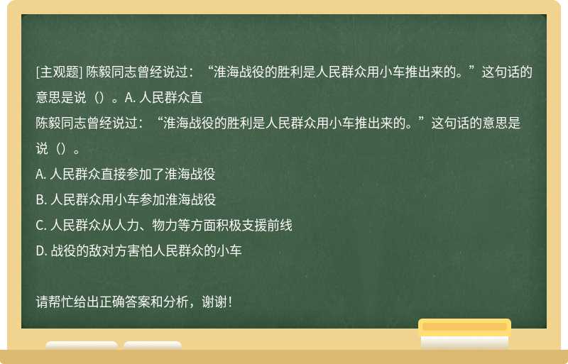 陈毅同志曾经说过：“淮海战役的胜利是人民群众用小车推出来的。”这句话的意思是说（）。A. 人民群众直