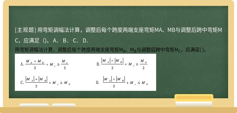 用弯矩调幅法计算，调整后每个跨度两端支座弯矩MA、MB与调整后跨中弯矩MC，应满足（)。  A．  B．  C．  D．