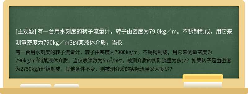 有一台用水刻度的转子流量计，转子由密度为79.0kg／m。不锈钢制成，用它来测量密度为790kg／m3的某液体介质，当仪