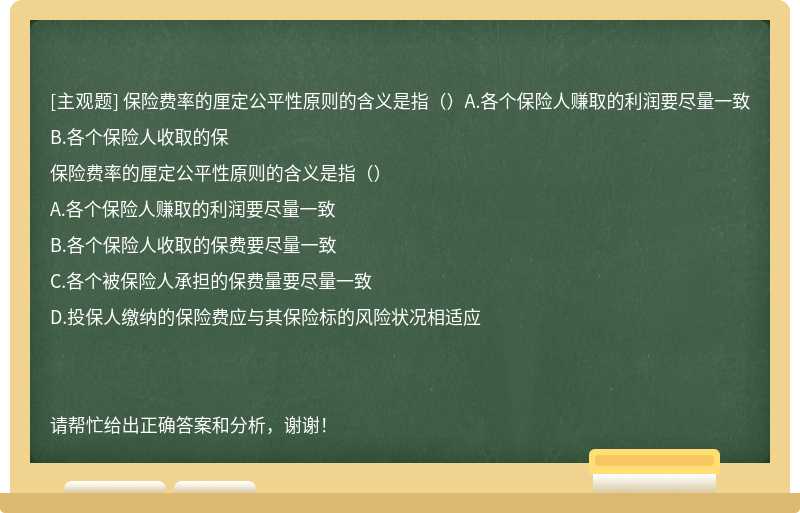 保險費率的厘定公平性原則的含義是指（）A.各個保險人賺取的利潤要盡量一致B.各個保險人收取的保