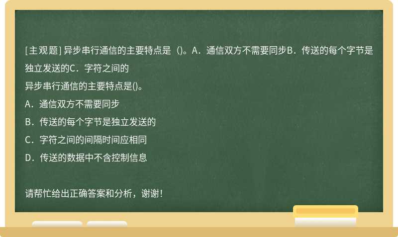 异步串行通信的主要特点是（)。A．通信双方不需要同步B．传送的每个字节是独立发送的C．字符之间的