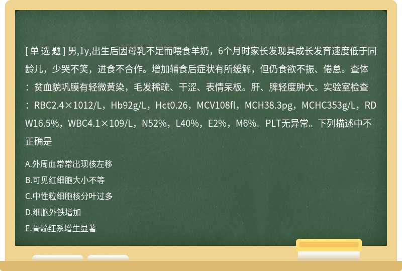 男,1y,出生后因母乳不足而喂食羊奶，6个月时家长发现其成长发育速度低于同龄儿，少哭不笑，进食不合作。增加辅食后症状有所缓解，但仍食欲不振、倦怠。查体：贫血貌巩膜有轻微黄染，毛发稀疏、干涩、表情呆板。肝、脾轻度肿大。实验室检查：RBC2.4×1012/L，Hb92g/L，Hct0.26，MCV108fl，MCH38.3pg，MCHC353g/L，RDW16.5%，WBC4.1×109/L，N52%，L40%，E2%，M6%。PLT无异常。下列描述中不正确是