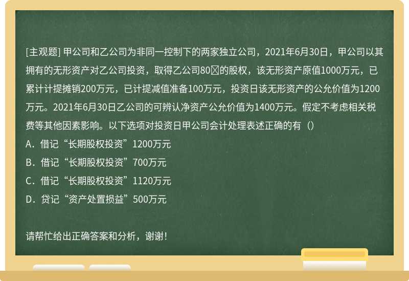 甲公司和乙公司为非同一控制下的两家独立公司，2021年6月30日，甲公司以其拥有的无形资产对乙公司投资，取得乙公司80的股权，该无形资产原值1000万元，已累计计提摊销200万元，已计提减值准备100万元，投资日该无形资产的公允价值为1200万元。2021年6月30日乙公司的可辨认净资产公允价值为1400万元。假定不考虑相关税费等其他因素影响。以下选项对投资日甲公司会计处理表述正确的有（）A．借记“长期股权投资”1200万元B．借记“长期股权投资”700万元C．借记“长期股权投资”1120万元D．贷记“资产处置损益”500万元请帮忙给出正确答案和分析，谢谢！