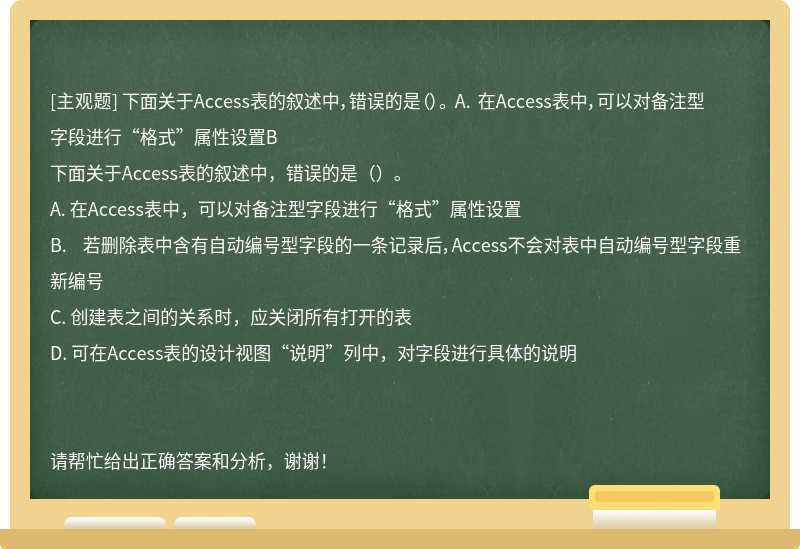 下面关于Access表的叙述中，错误的是（）。 A. 在Access表中，可以对备注型字段进行“格式”属性设置B