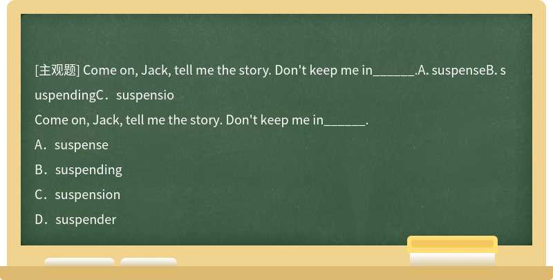 Come on, Jack, tell me the story. Don't keep me in______.A．suspenseB．suspendingC．suspensio