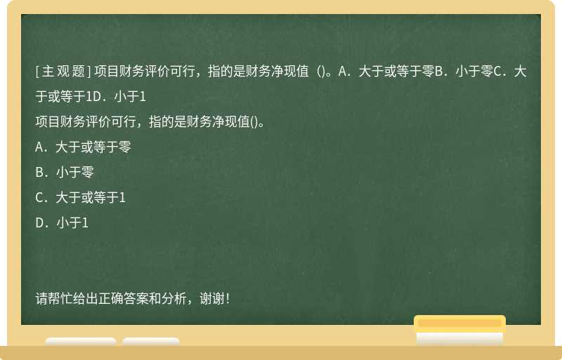 项目财务评价可行，指的是财务净现值（)。A．大于或等于零B．小于零C．大于或等于1D．小于1