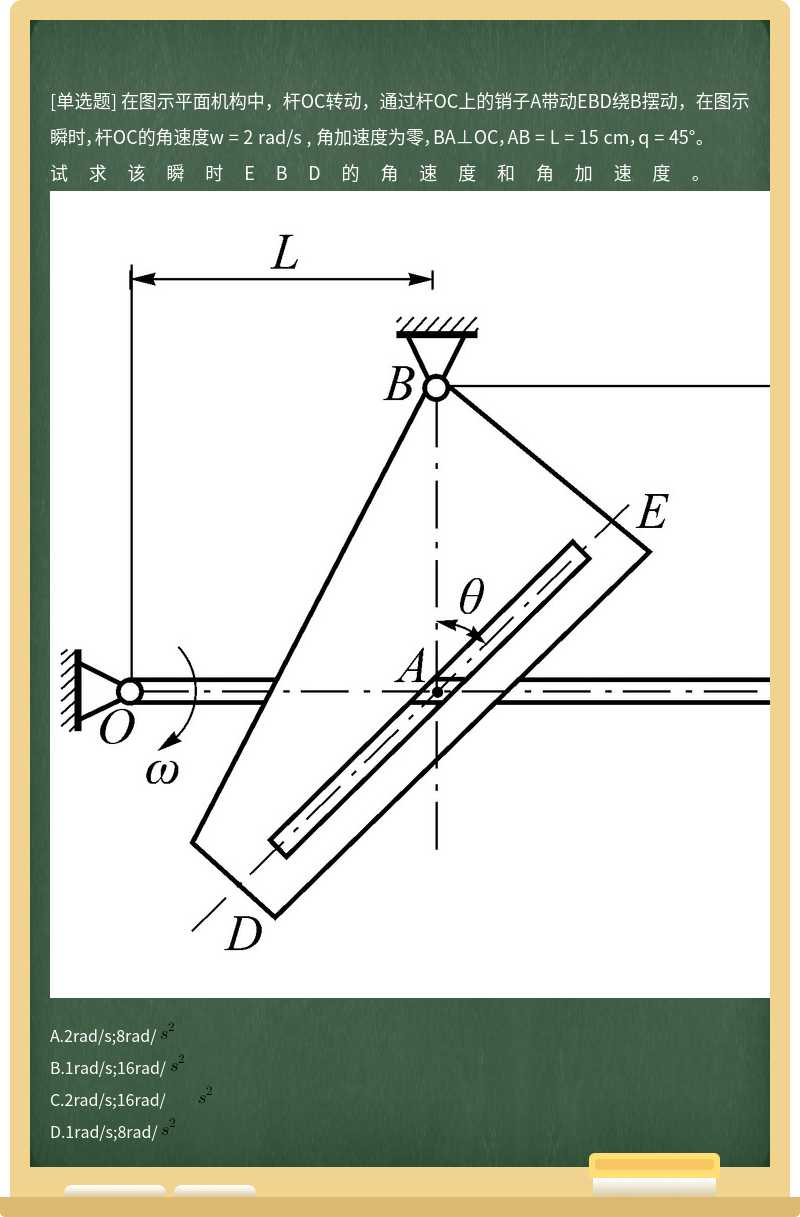 在图示平面机构中，杆OC转动，通过杆OC上的销子A带动EBD绕B摆动，在图示瞬时，杆OC的角速度w = 2 rad/s , 角加速度为零，BA⊥OC，AB = L = 15 cm，q = 45°。试求该瞬时EBD的角速度和角加速度。          