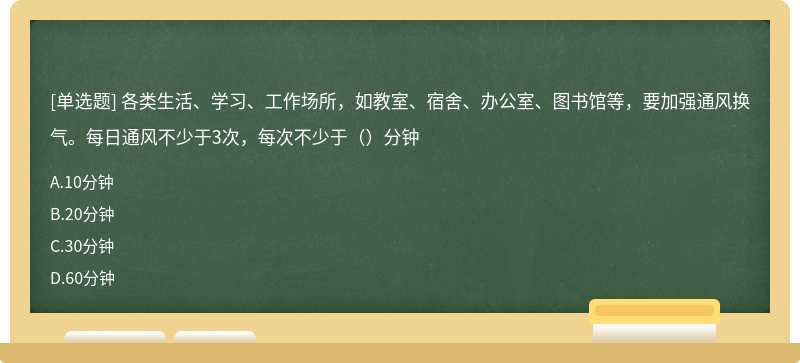 各类生活、学习、工作场所，如教室、宿舍、办公室、图书馆等，要加强通风换气。每日通风不少于3次，每次不少于（）分钟