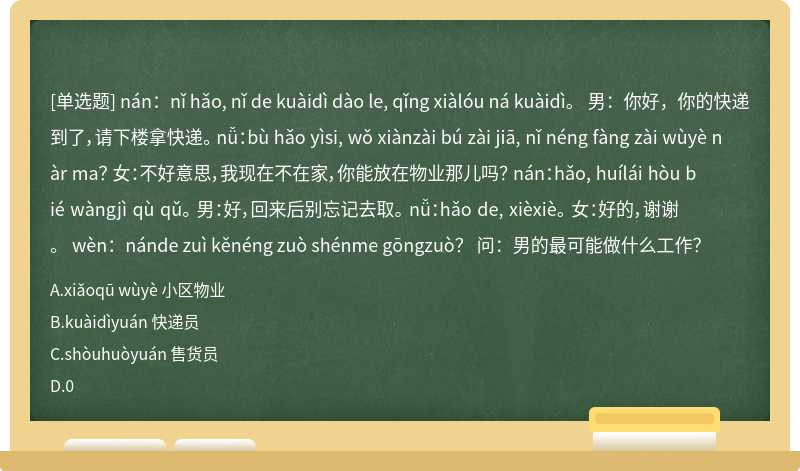 nán：nǐ hǎo, nǐ de kuàidì dào le, qǐng xiàlóu ná kuàidì。 男：你好，你的快递到了，请下楼拿快递。 nǚ：bù hǎo yìsi, wǒ xiànzài bú zài jiā, nǐ néng fàng zài wùyè nàr ma？ 女：不好意思，我现在不在家，你能放在物业那儿吗？ nán：hǎo, huílái hòu bié wàngjì qù qǔ。 男：好，回来后别忘记去取。 nǚ：hǎo de, xièxiè。 女：好的，谢谢。 wèn：nánde zuì kěnéng zuò shénme gōngzuò？ 问：男的最可能做什么工作？