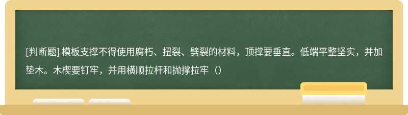 模板支撑不得使用腐朽、扭裂、劈裂的材料，顶撑要垂直。低端平整坚实，并加垫木。木楔要钉牢，并用横顺拉杆和抛撑拉牢（）