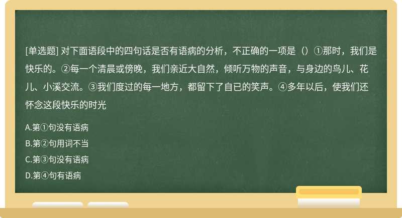 对下面语段中的四句话是否有语病的分析，不正确的一项是（）①那时，我们是快乐的。②每一个清晨或傍晚，我们亲近大自然，倾听万物的声音，与身边的鸟儿、花儿、小溪交流。③我们度过的每一地方，都留下了自已的笑声。④多年以后，使我们还怀念这段快乐的时光