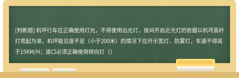 机坪行车应正确使用灯光，不得使用远光灯，夜间开启近光灯的依据以机坪高杆灯亮起为准，机坪能见度不足（小于200米）的情况下应开示宽灯、防雾灯，车速不得高于15KM/H；道口必须正确使用转向灯（）