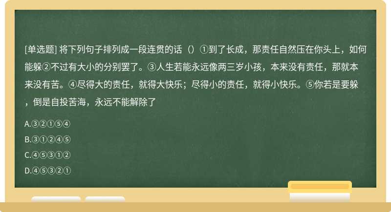 将下列句子排列成一段连贯的话（）①到了长成，那责任自然压在你头上，如何能躲②不过有大小的分别罢了。③人生若能永远像两三岁小孩，本来没有责任，那就本来没有苦。④尽得大的责任，就得大快乐；尽得小的责任，就得小快乐。⑤你若是要躲，倒是自投苦海，永远不能解除了