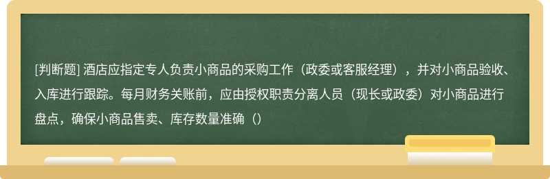 酒店应指定专人负责小商品的采购工作（政委或客服经理），并对小商品验收、入库进行跟踪。每月财务关账前，应由授权职责分离人员（现长或政委）对小商品进行盘点，确保小商品售卖、库存数量准确（）