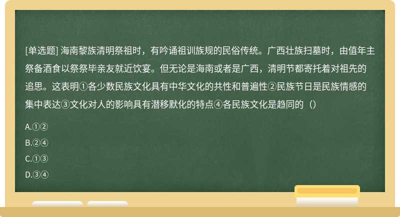 海南黎族清明祭祖时，有吟诵祖训族规的民俗传统。广西壮族扫墓时，由值年主祭备酒食以祭祭毕亲友就近饮宴。但无论是海南或者是广西，清明节都寄托着对祖先的追思。这表明①各少数民族文化具有中华文化的共性和普遍性②民族节日是民族情感的集中表达③文化对人的影响具有潜移默化的特点④各民族文化是趋同的（）