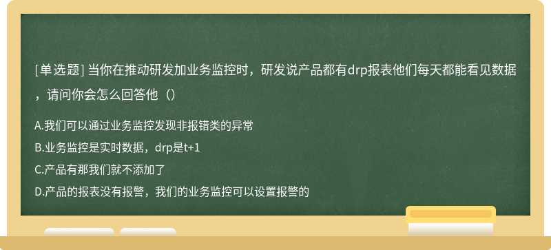 当你在推动研发加业务监控时，研发说产品都有drp报表他们每天都能看见数据，请问你会怎么回答他（）