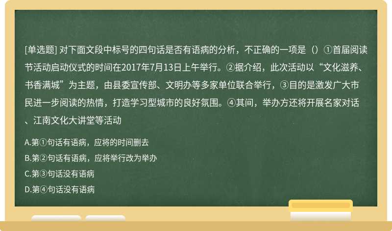 对下面文段中标号的四句话是否有语病的分析，不正确的一项是（）①首届阅读节活动启动仪式的时间在2017年7月13日上午举行。②据介绍，此次活动以“文化滋养、书香满城”为主题，由县委宣传部、文明办等多家单位联合举行，③目的是激发广大市民进一步阅读的热情，打造学习型城市的良好氛围。④其间，举办方还将开展名家对话、江南文化大讲堂等活动