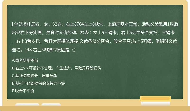 患者，女，62岁。右上8764左上8缺失，上颌牙基本正常。活动义齿戴用1周后出现右下牙疼痛，进食时义齿翘动。检查∶左上6三臂卡，右上5远中牙合支托、三臂卡。右上3舌支托，舌杆大连接体连接;义齿各部分密合，咬合不高;右上5叩痛，咀嚼时义齿翘动。148.右上5叩痛的原因是（）