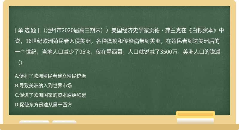 （池州市2020届高三期末））美国经济史学家贡德·弗兰克在《白银资本》中说，16世纪欧洲殖民者入侵美洲，各种瘟疫和传染病带到美洲，在殖民者到达美洲后的一个世纪，当地人口减少了95%，仅在墨西哥，人口就锐减了3500万。美洲人口的锐减（）