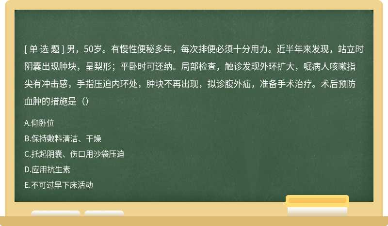 男，50岁。有慢性便秘多年，每次排便必须十分用力。近半年来发现，站立时阴囊出现肿块，呈梨形；平卧时可还纳。局部检查，触诊发现外环扩大，嘱病人咳嗽指尖有冲击感，手指压迫内环处，肿块不再出现，拟诊腹外疝，准备手术治疗。术后预防血肿的措施是（）