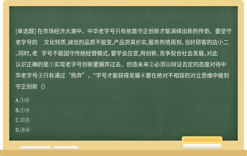 在市场经济大潮中，中华老字号只有依靠守正创新才能演绎出新的传奇。要坚守老字号的 文化特质,诚信的品质不能变,产品货真价实,服务热情周到，当好顾客的店小二。同时，老 字号不能固守传统经营模式，要学会应变,用创新、竞争契合社会发展。对此认识正确的是①实现老字号创新要摒弃过去、创造未来②必须以辩证否定的态度对待中华老字号③只有通过“扬弃”，