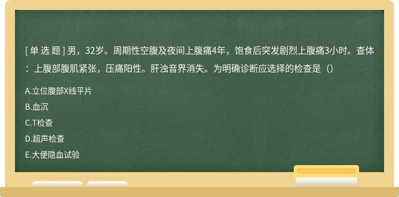 男，32岁。周期性空腹及夜间上腹痛4年，饱食后突发剧烈上腹痛3小时。查体：上腹部腹肌紧张，压痛阳性。肝浊音界消失。为明确诊断应选择的检查是（）