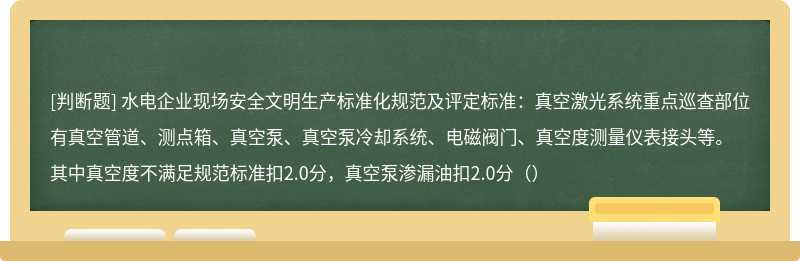 水电企业现场安全文明生产标准化规范及评定标准：真空激光系统重点巡查部位有真空管道、测点箱、真空泵、真空泵冷却系统、电磁阀门、真空度测量仪表接头等。其中真空度不满足规范标准扣2.0分，真空泵渗漏油扣2.0分（）