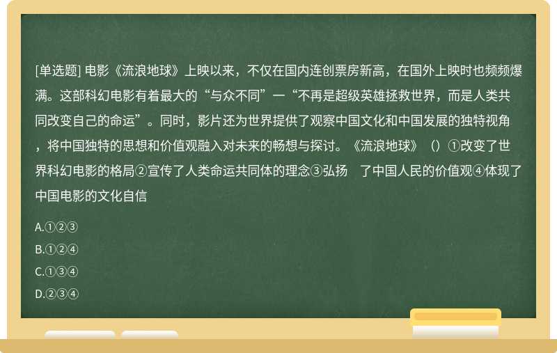 电影《流浪地球》上映以来，不仅在国内连创票房新高，在国外上映时也频频爆满。这部科幻电影有着最大的“与众不同”一“不再是超级英雄拯救世界，而是人类共同改变自己的命运”。同时，影片还为世界提供了观察中国文化和中国发展的独特视角，将中国独特的思想和价值观融入对未来的畅想与探讨。《流浪地球》（）①改变了世界科幻电影的格局②宣传了人类命运共同体的理念③弘扬 了中国人民的价值观④体现了中国电影的文化自信